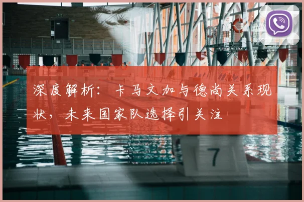 深度解析：卡马文加与德尚关系现状，未来国家队选择引关注
