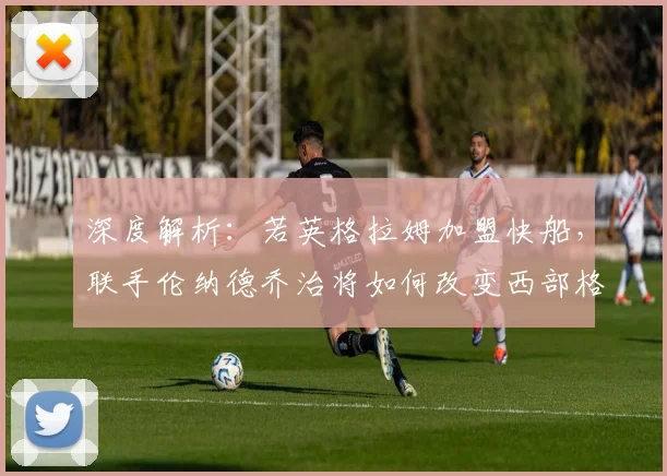 深度解析:若英格拉姆加盟快船,联手伦纳德乔治将如何改变西部格局?