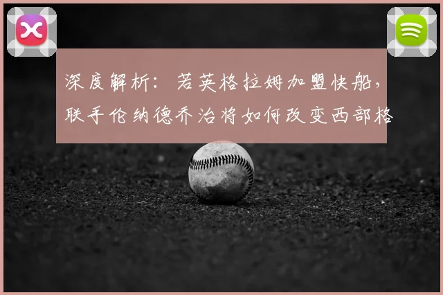 深度解析:若英格拉姆加盟快船,联手伦纳德乔治将如何改变西部格局?
