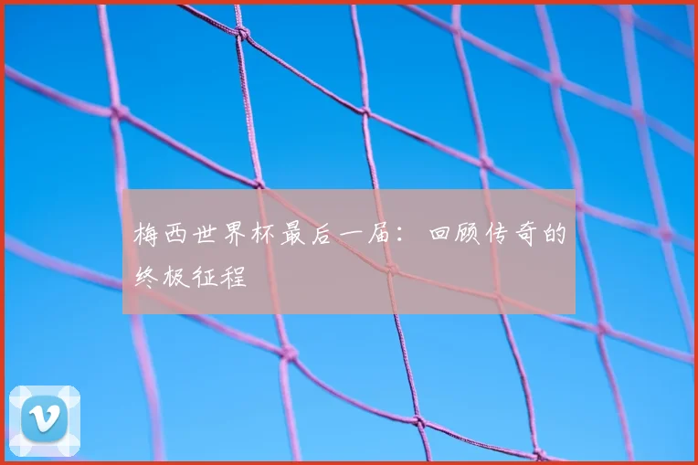 梅西世界杯最后一届:回顾传奇的终极征程