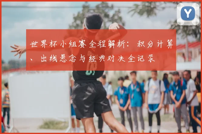 世界杯小组赛全程解析:积分计算、出线悬念与经典对决全记录