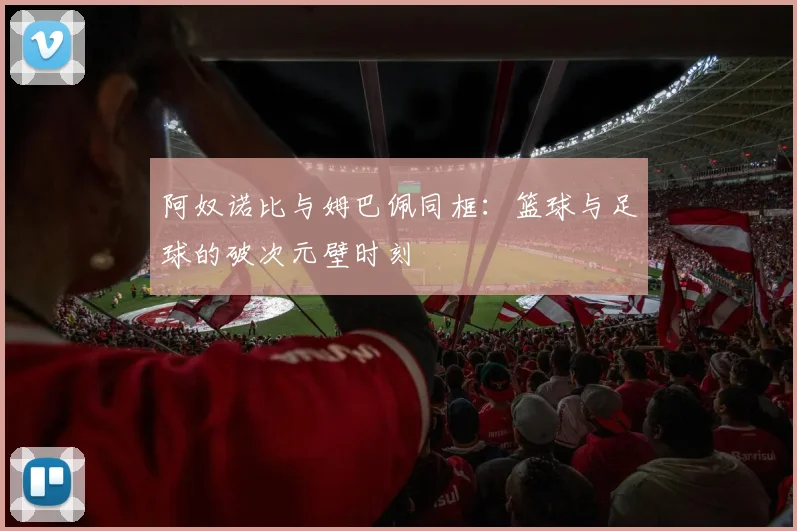 阿奴诺比与姆巴佩同框:篮球与足球的破次元壁时刻
