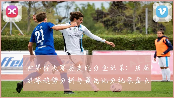 世界杯决赛历史比分全记录：历届进球趋势分析与最高比分纪录盘点