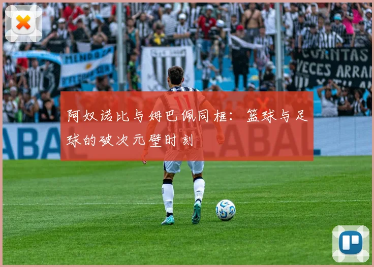 阿奴诺比与姆巴佩同框：篮球与足球的破次元壁时刻