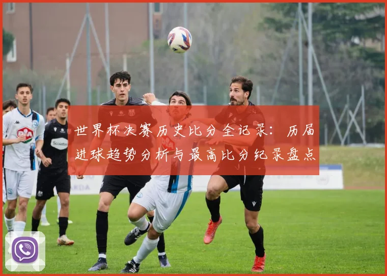 世界杯决赛历史比分全记录：历届进球趋势分析与最高比分纪录盘点